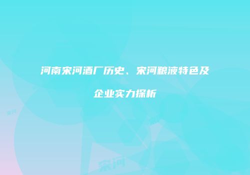 河南宋河酒厂历史、宋河粮液特色及企业实力探析