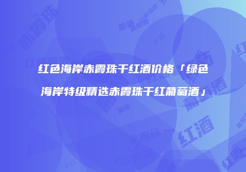 红色海岸赤霞珠干红酒价格「绿色海岸特级精选赤霞珠干红葡萄酒」