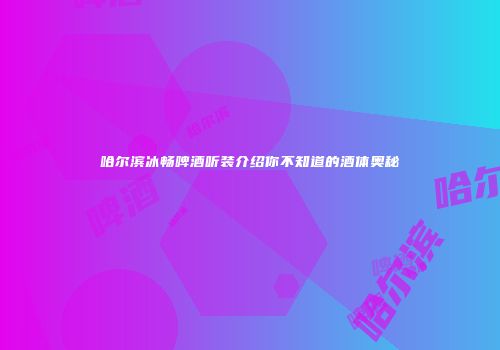 哈尔滨冰畅啤酒听装介绍你不知道的酒体奥秘