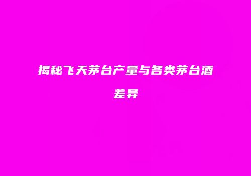 揭秘飞天茅台产量与各类茅台酒差异