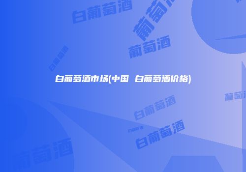 白葡萄酒市场(中国 白葡萄酒价格)
