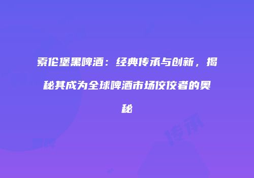 索伦堡黑啤酒：经典传承与创新，揭秘其成为全球啤酒市场佼佼者的奥秘