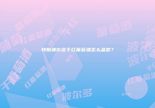 特酿波尔多干红葡萄酒怎么品尝？