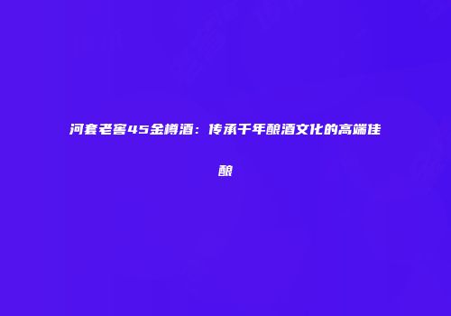 河套老窖45金樽酒：传承千年酿酒文化的高端佳酿