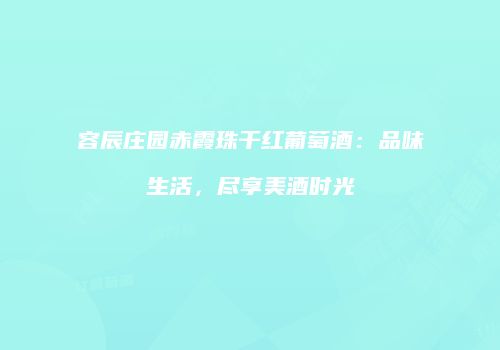 容辰庄园赤霞珠干红葡萄酒：品味生活，尽享美酒时光