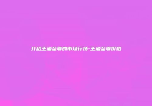 介绍王酒至尊的市场行情-王酒至尊价格