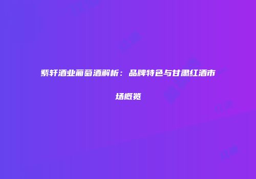 紫轩酒业葡萄酒解析：品牌特色与甘肃红酒市场概览