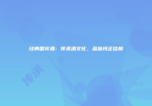 经典国宾酒：传承酒文化，品味纯正佳酿
