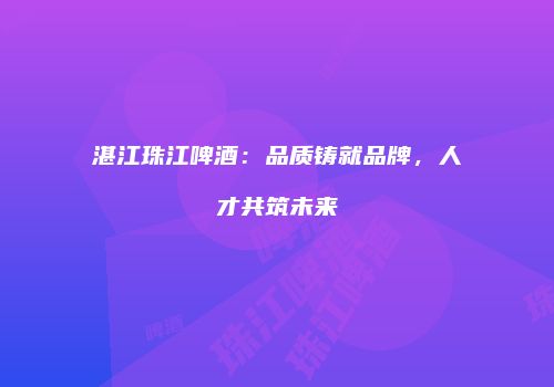 湛江珠江啤酒：品质铸就品牌，人才共筑未来