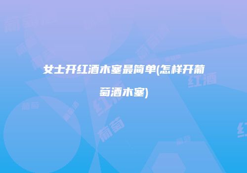女士开红酒木塞最简单(怎样开葡萄酒木塞)