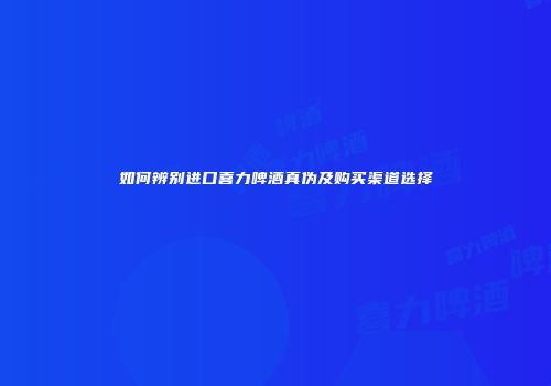 如何辨别进口喜力啤酒真伪及购买渠道选择
