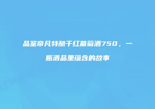 品鉴帝凡特酿干红葡萄酒750，一瓶酒品里蕴含的故事