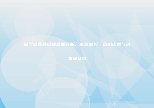 温河酒简装价格全面分析：市场趋势、成本因素与消费者认可
