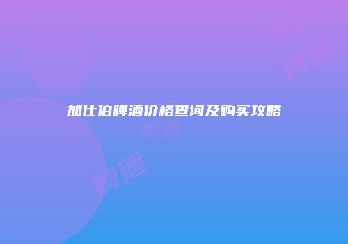 加仕伯啤酒价格查询及购买攻略
