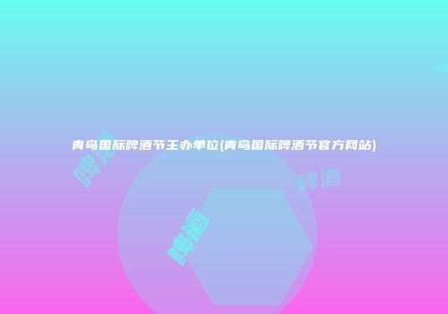 青岛国际啤酒节主办单位(青岛国际啤酒节官方网站)