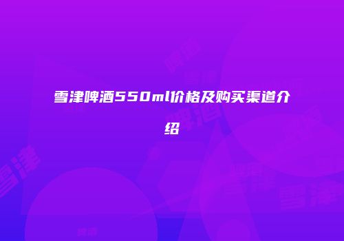 雪津啤酒550ml价格及购买渠道介绍