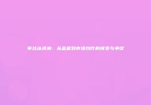茅台冰淇淋：从品鉴到市场炒作的演变与争议
