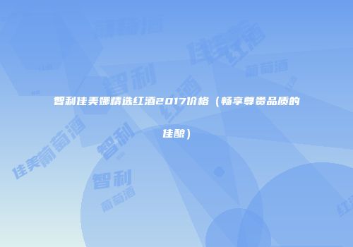 智利佳美娜精选红酒2017价格（畅享尊贵品质的佳酿）