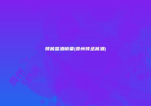领酱国酒销量(贵州领丞酱酒)
