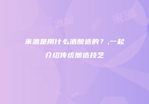 米酒是用什么酒酿造的？,一起介绍传统酿造技艺