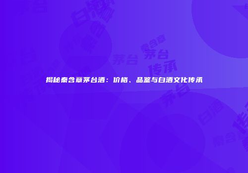 揭秘秦含章茅台酒：价格、品鉴与白酒文化传承