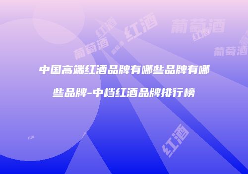 中国高端红酒品牌有哪些品牌有哪些品牌-中档红酒品牌排行榜