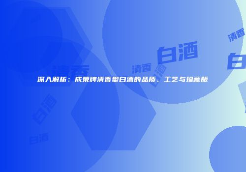 深入解析：成荣牌清香型白酒的品质、工艺与珍藏版
