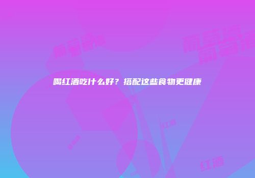 喝红酒吃什么好？搭配这些食物更健康