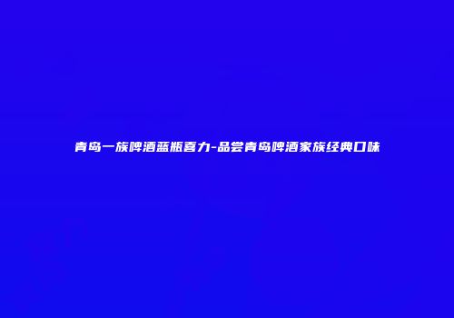 青岛一族啤酒蓝瓶喜力-品尝青岛啤酒家族经典口味