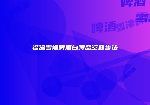 福建雪津啤酒白啤品鉴四步法
