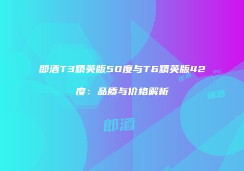 郎酒T3精英版50度与T6精英版42度：品质与价格解析
