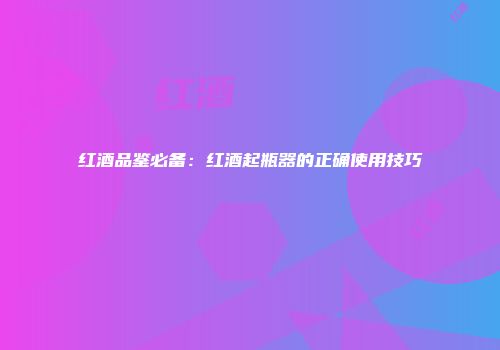 红酒品鉴必备：红酒起瓶器的正确使用技巧