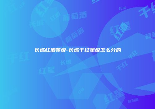 长城红酒等级-长城干红星级怎么分的