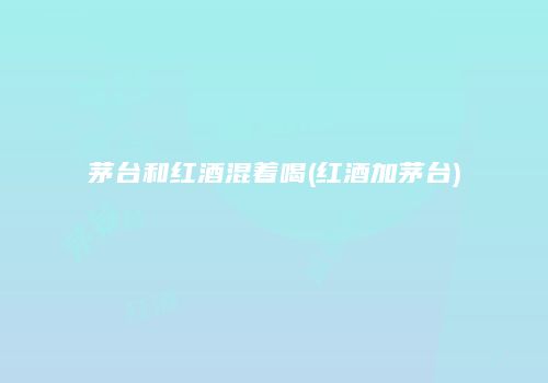 茅台和红酒混着喝(红酒加茅台)