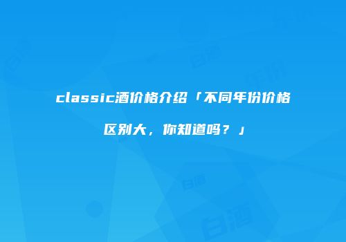 classic酒价格介绍「不同年份价格区别大，你知道吗？」