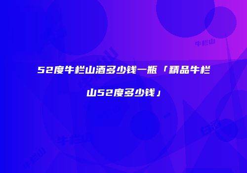 52度牛栏山酒多少钱一瓶「精品牛栏山52度多少钱」