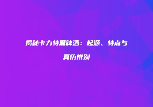 揭秘卡力特黑啤酒：起源、特点与真伪辨别