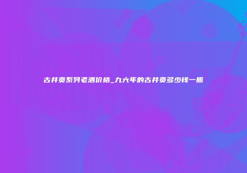 古井贡系列老酒价格_九六年的古井贡多少钱一瓶