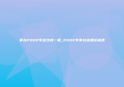 茅台2002年多少钱一瓶_2002年茅台液酒价格表