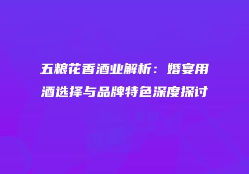 五粮花香酒业解析：婚宴用酒选择与品牌特色深度探讨