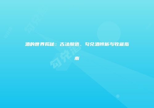 酒的世界揭秘：古法酿造、勾兑酒辨析与收藏指南