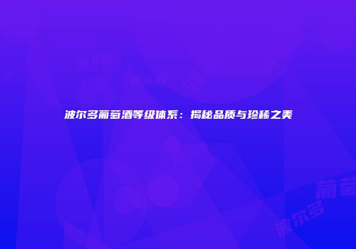 波尔多葡萄酒等级体系：揭秘品质与珍稀之美