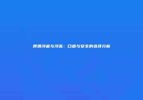 啤酒冷藏与冷冻：口感与安全的选择分析