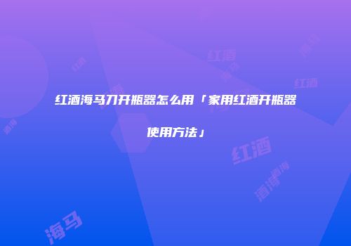 红酒海马刀开瓶器怎么用「家用红酒开瓶器使用方法」