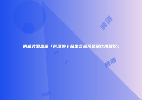 俩瓶啤酒热量「啤酒的卡路里含量及适量饮用建议」