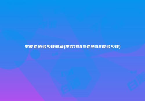 李渡老酒多少钱收藏(李渡1955老酒52度多少钱)