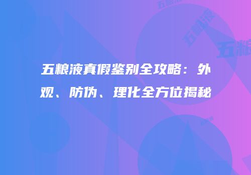 五粮液真假鉴别全攻略：外观、防伪、理化全方位揭秘