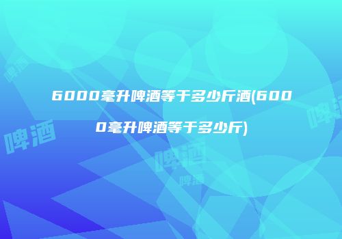 6000毫升啤酒等于多少斤酒(6000毫升啤酒等于多少斤)