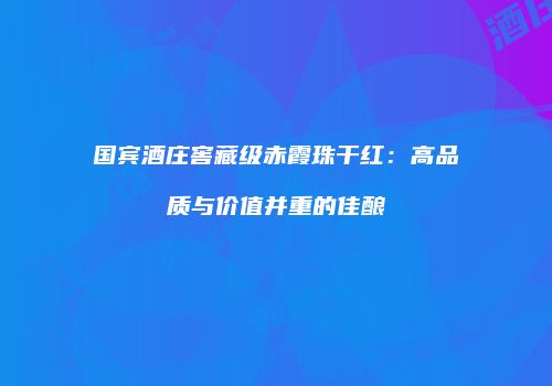 国宾酒庄窖藏级赤霞珠干红：高品质与价值并重的佳酿