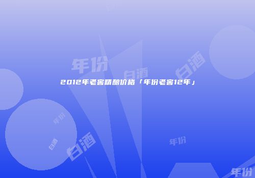 2012年老窖精酿价格「年份老窖12年」